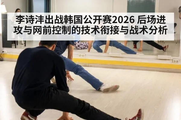 李诗沣出战韩国公开赛2026 后场进攻与网前控制的技术衔接与战术分析
