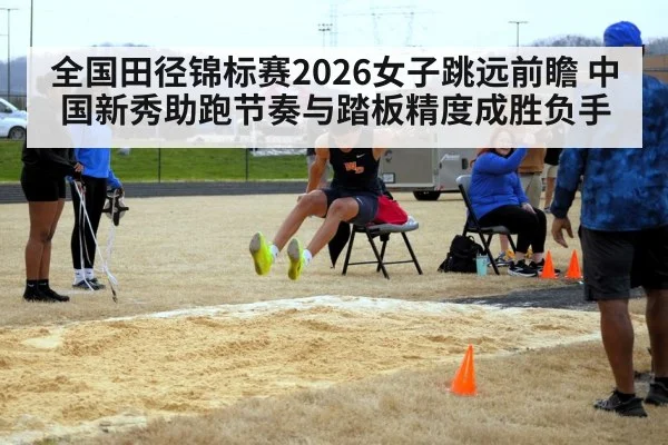 全国田径锦标赛2026女子跳远前瞻 中国新秀助跑节奏与踏板精度成胜负手
